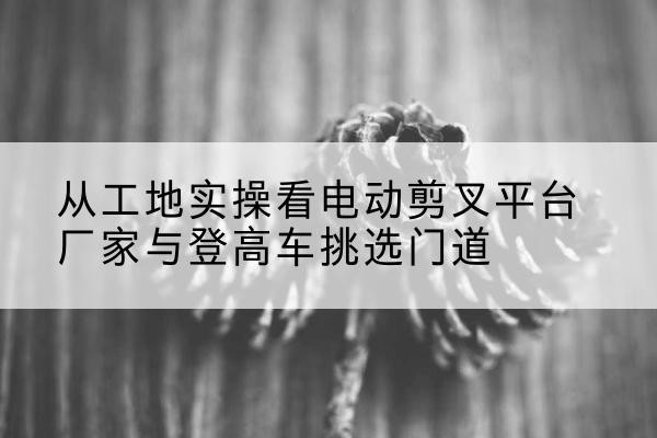 丰南电动剪叉升降平台厂家-从工地实操看电动剪叉平台厂家与登高车挑选门道