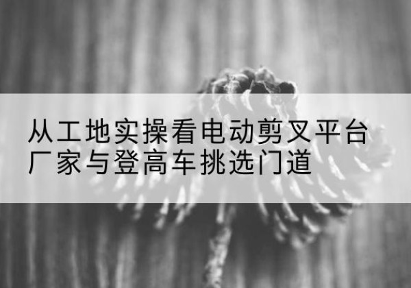 丰南电动剪叉升降平台厂家-从工地实操看电动剪叉平台厂家与登高车挑选门道